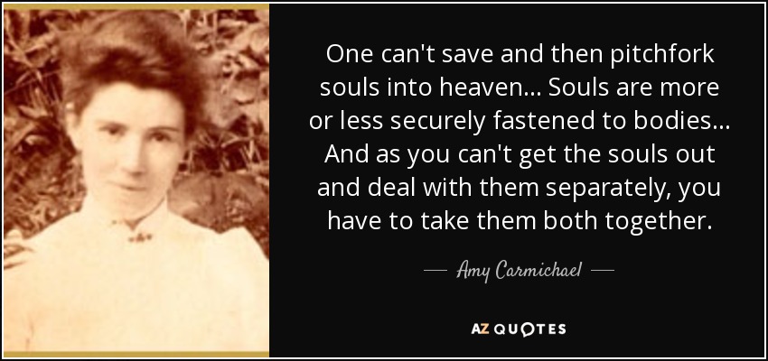 One can't save and then pitchfork souls into heaven... Souls are more or less securely fastened to bodies... And as you can't get the souls out and deal with them separately, you have to take them both together. - Amy Carmichael