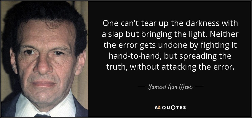 One can't tear up the darkness with a slap but bringing the light. Neither the error gets undone by fighting It hand-to-hand, but spreading the truth, without attacking the error. - Samael Aun Weor