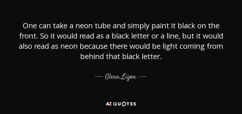 One can take a neon tube and simply paint it black on the front. So it would read as a black letter or a line, but it would also read as neon because there would be light coming from behind that black letter. - Glenn Ligon