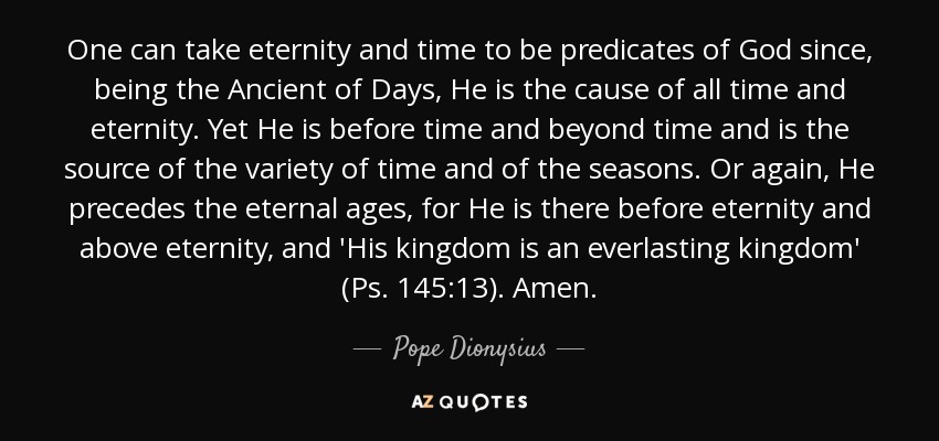 One can take eternity and time to be predicates of God since, being the Ancient of Days, He is the cause of all time and eternity. Yet He is before time and beyond time and is the source of the variety of time and of the seasons. Or again, He precedes the eternal ages, for He is there before eternity and above eternity, and 'His kingdom is an everlasting kingdom' (Ps. 145:13). Amen. - Pope Dionysius