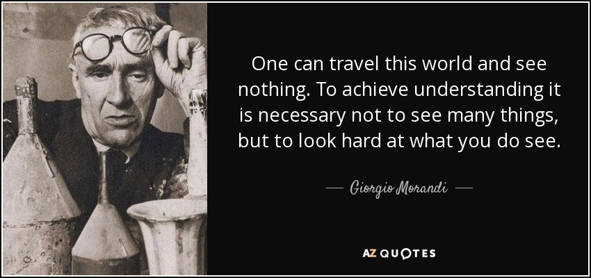 One can travel this world and see nothing. To achieve understanding it is necessary not to see many things, but to look hard at what you do see. - Giorgio Morandi