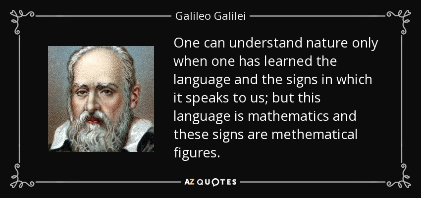One can understand nature only when one has learned the language and the signs in which it speaks to us; but this language is mathematics and these signs are methematical figures. - Galileo Galilei