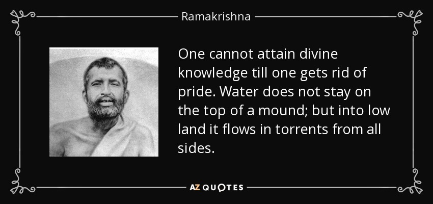 One cannot attain divine knowledge till one gets rid of pride. Water does not stay on the top of a mound; but into low land it flows in torrents from all sides. - Ramakrishna