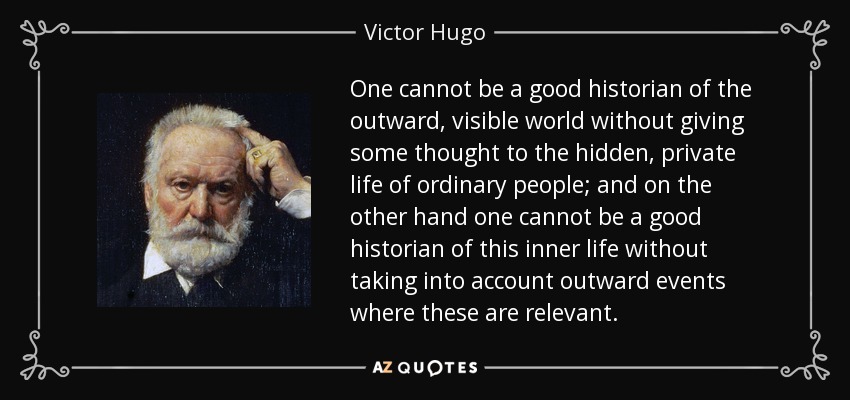 One cannot be a good historian of the outward, visible world without giving some thought to the hidden, private life of ordinary people; and on the other hand one cannot be a good historian of this inner life without taking into account outward events where these are relevant. - Victor Hugo