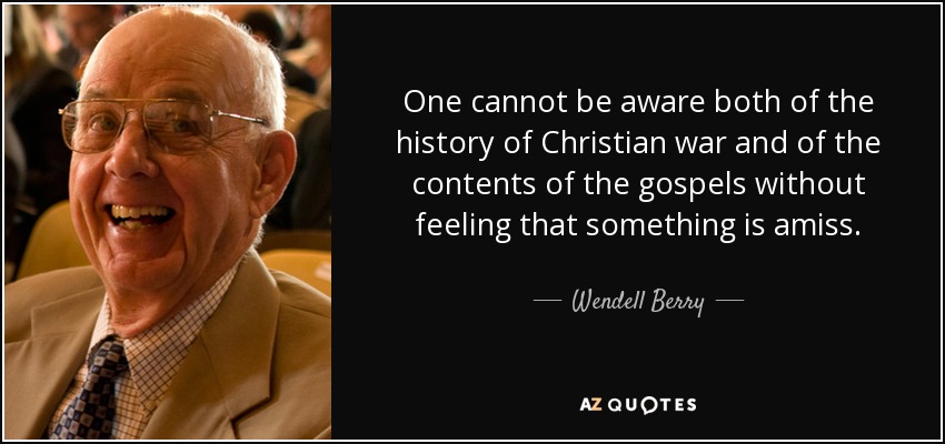 One cannot be aware both of the history of Christian war and of the contents of the gospels without feeling that something is amiss. - Wendell Berry