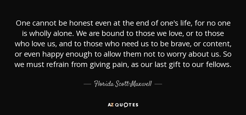 One cannot be honest even at the end of one's life, for no one is wholly alone. We are bound to those we love, or to those who love us, and to those who need us to be brave, or content, or even happy enough to allow them not to worry about us. So we must refrain from giving pain, as our last gift to our fellows. - Florida Scott-Maxwell