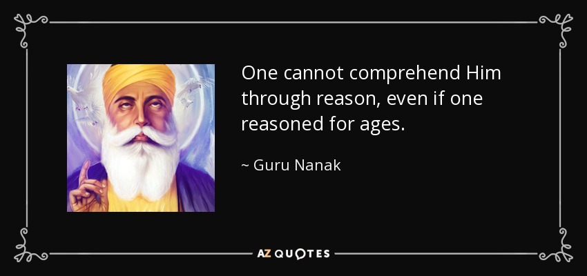 One cannot comprehend Him through reason, even if one reasoned for ages. - Guru Nanak
