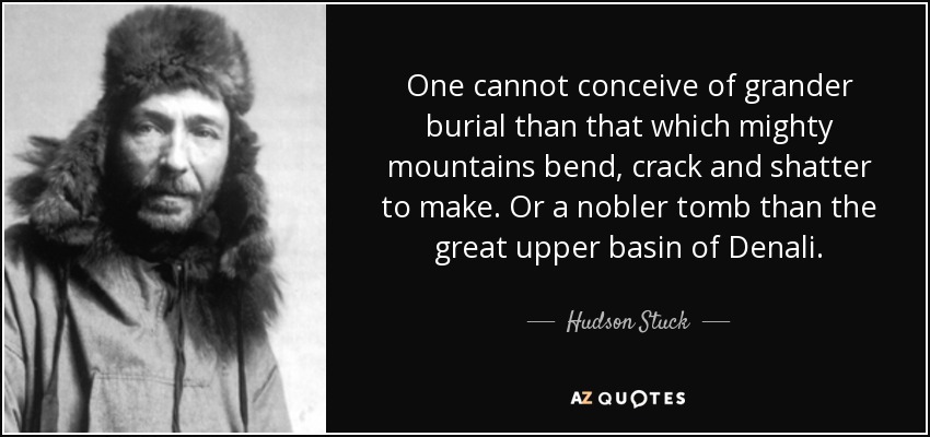 One cannot conceive of grander burial than that which mighty mountains bend, crack and shatter to make. Or a nobler tomb than the great upper basin of Denali. - Hudson Stuck