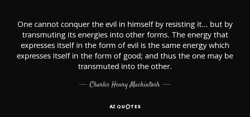 One cannot conquer the evil in himself by resisting it ... but by transmuting its energies into other forms. The energy that expresses itself in the form of evil is the same energy which expresses itself in the form of good; and thus the one may be transmuted into the other. - Charles Henry Mackintosh