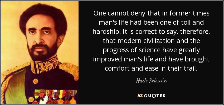One cannot deny that in former times man's life had been one of toil and hardship. It is correct to say, therefore, that modern civilization and the progress of science have greatly improved man's life and have brought comfort and ease in their trail. - Haile Selassie