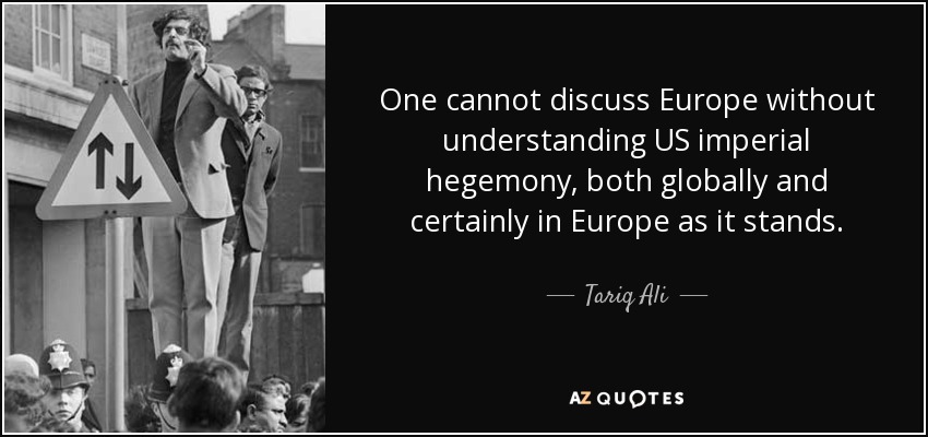 One cannot discuss Europe without understanding US imperial hegemony, both globally and certainly in Europe as it stands. - Tariq Ali