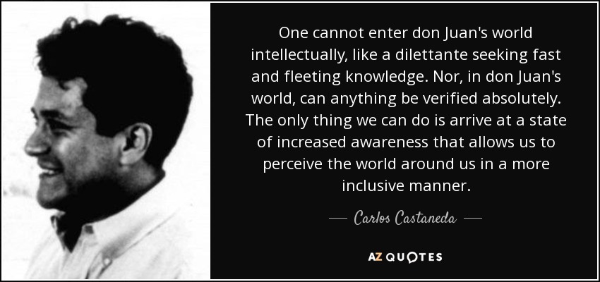 One cannot enter don Juan's world intellectually, like a dilettante seeking fast and fleeting knowledge. Nor, in don Juan's world, can anything be verified absolutely. The only thing we can do is arrive at a state of increased awareness that allows us to perceive the world around us in a more inclusive manner. - Carlos Castaneda