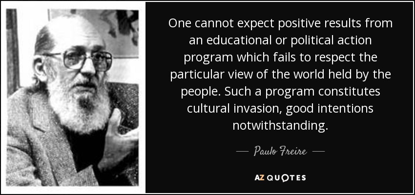 One cannot expect positive results from an educational or political action program which fails to respect the particular view of the world held by the people. Such a program constitutes cultural invasion, good intentions notwithstanding. - Paulo Freire