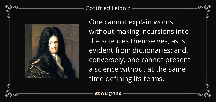 One cannot explain words without making incursions into the sciences themselves, as is evident from dictionaries; and, conversely, one cannot present a science without at the same time defining its terms. - Gottfried Leibniz