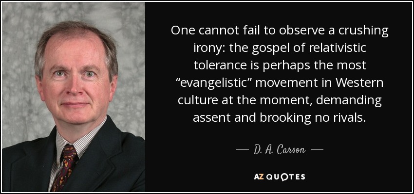 One cannot fail to observe a crushing irony: the gospel of relativistic tolerance is perhaps the most “evangelistic” movement in Western culture at the moment, demanding assent and brooking no rivals. - D. A. Carson