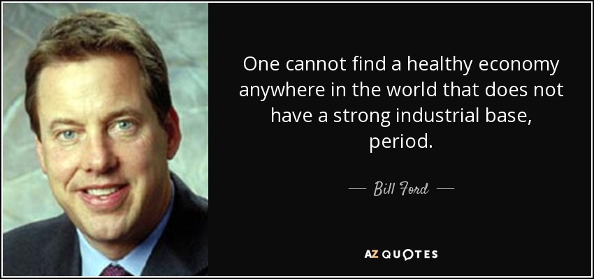 One cannot find a healthy economy anywhere in the world that does not have a strong industrial base, period. - Bill Ford