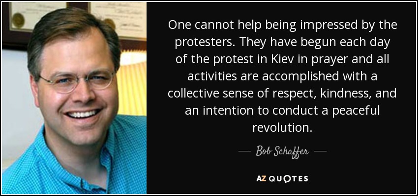 One cannot help being impressed by the protesters. They have begun each day of the protest in Kiev in prayer and all activities are accomplished with a collective sense of respect, kindness, and an intention to conduct a peaceful revolution. - Bob Schaffer