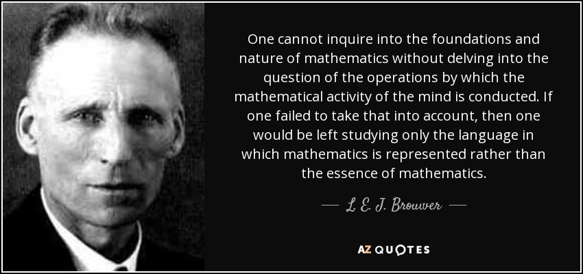 One cannot inquire into the foundations and nature of mathematics without delving into the question of the operations by which the mathematical activity of the mind is conducted. If one failed to take that into account, then one would be left studying only the language in which mathematics is represented rather than the essence of mathematics. - L. E. J. Brouwer