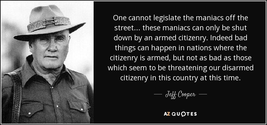 One cannot legislate the maniacs off the street... these maniacs can only be shut down by an armed citizenry. Indeed bad things can happen in nations where the citizenry is armed, but not as bad as those which seem to be threatening our disarmed citizenry in this country at this time. - Jeff Cooper