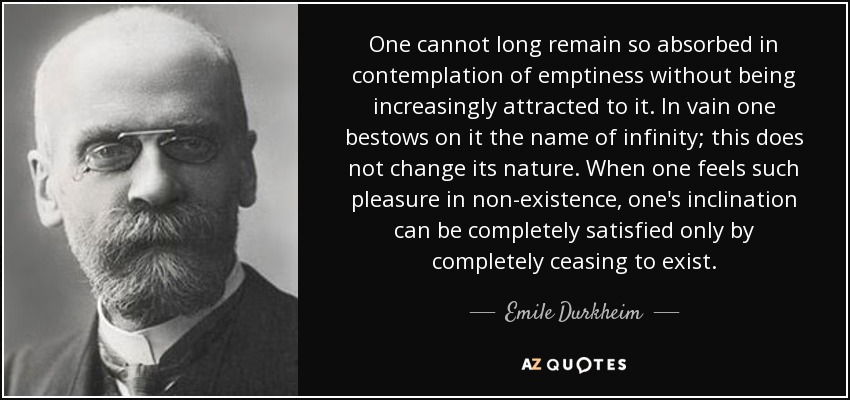 One cannot long remain so absorbed in contemplation of emptiness without being increasingly attracted to it. In vain one bestows on it the name of infinity; this does not change its nature. When one feels such pleasure in non-existence, one's inclination can be completely satisfied only by completely ceasing to exist. - Emile Durkheim