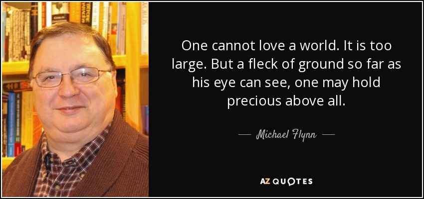 One cannot love a world. It is too large. But a fleck of ground so far as his eye can see, one may hold precious above all. - Michael Flynn