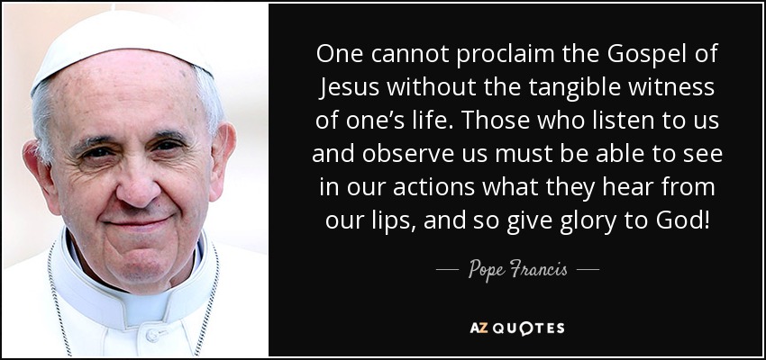 One cannot proclaim the Gospel of Jesus without the tangible witness of one’s life. Those who listen to us and observe us must be able to see in our actions what they hear from our lips, and so give glory to God! - Pope Francis