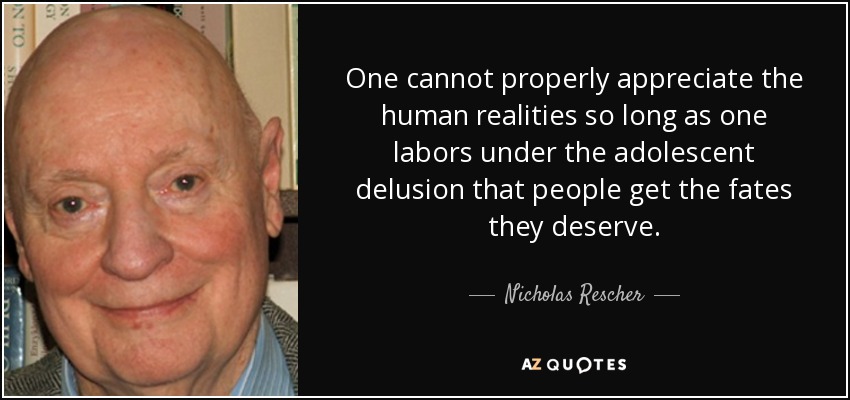 One cannot properly appreciate the human realities so long as one labors under the adolescent delusion that people get the fates they deserve. - Nicholas Rescher