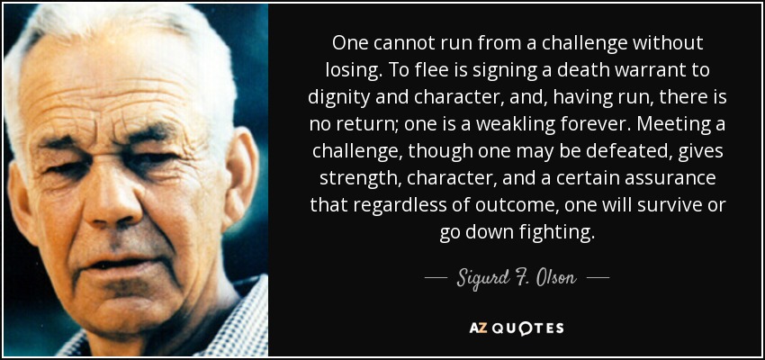 One cannot run from a challenge without losing. To flee is signing a death warrant to dignity and character, and, having run, there is no return; one is a weakling forever. Meeting a challenge, though one may be defeated, gives strength, character, and a certain assurance that regardless of outcome, one will survive or go down fighting. - Sigurd F. Olson