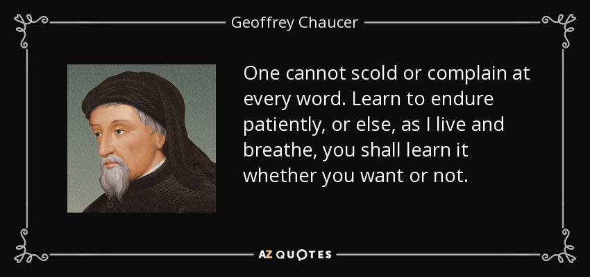 One cannot scold or complain at every word. Learn to endure patiently, or else, as I live and breathe, you shall learn it whether you want or not. - Geoffrey Chaucer