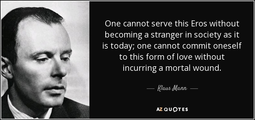 One cannot serve this Eros without becoming a stranger in society as it is today; one cannot commit oneself to this form of love without incurring a mortal wound. - Klaus Mann