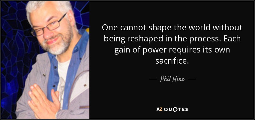 One cannot shape the world without being reshaped in the process. Each gain of power requires its own sacrifice. - Phil Hine