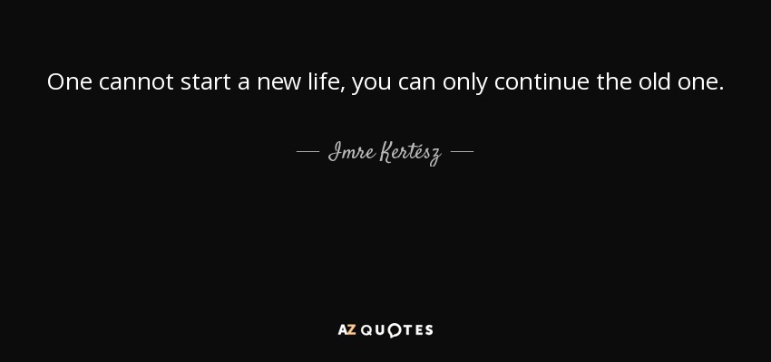 One cannot start a new life, you can only continue the old one. - Imre Kertész