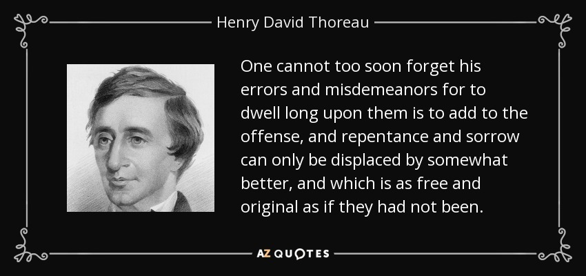 One cannot too soon forget his errors and misdemeanors for to dwell long upon them is to add to the offense, and repentance and sorrow can only be displaced by somewhat better, and which is as free and original as if they had not been. - Henry David Thoreau