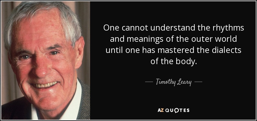 One cannot understand the rhythms and meanings of the outer world until one has mastered the dialects of the body. - Timothy Leary