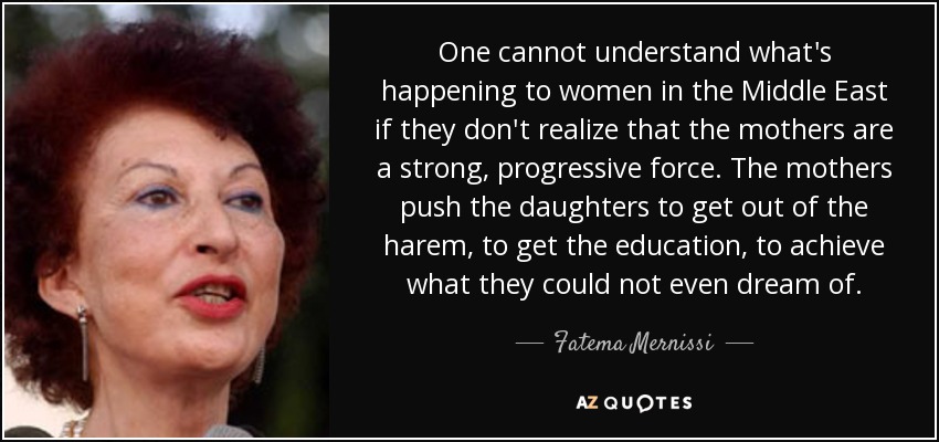 One cannot understand what's happening to women in the Middle East if they don't realize that the mothers are a strong, progressive force. The mothers push the daughters to get out of the harem, to get the education, to achieve what they could not even dream of. - Fatema Mernissi