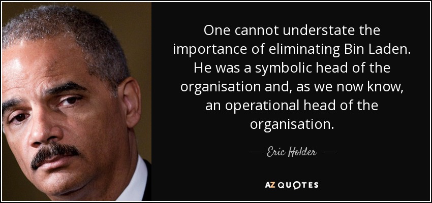 One cannot understate the importance of eliminating Bin Laden. He was a symbolic head of the organisation and, as we now know, an operational head of the organisation. - Eric Holder