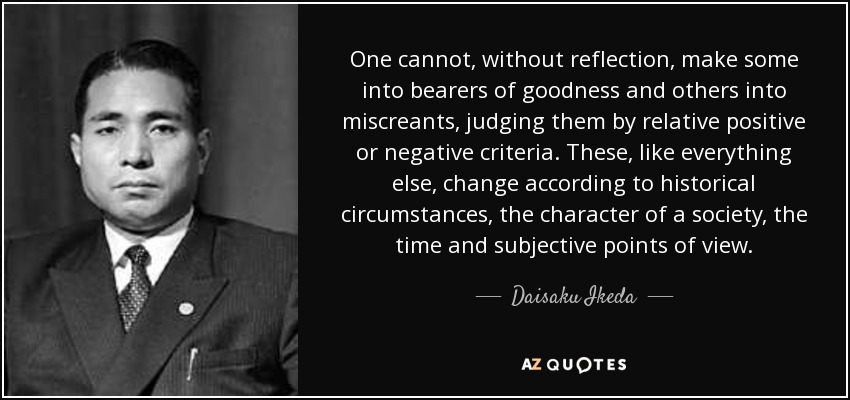 One cannot, without reflection, make some into bearers of goodness and others into miscreants, judging them by relative positive or negative criteria. These, like everything else, change according to historical circumstances, the character of a society, the time and subjective points of view. - Daisaku Ikeda