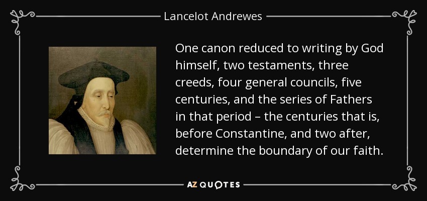 One canon reduced to writing by God himself, two testaments, three creeds, four general councils, five centuries, and the series of Fathers in that period – the centuries that is, before Constantine, and two after, determine the boundary of our faith. - Lancelot Andrewes