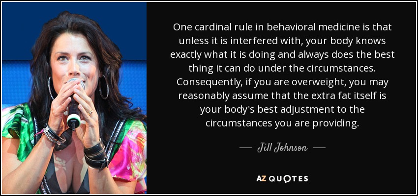 One cardinal rule in behavioral medicine is that unless it is interfered with, your body knows exactly what it is doing and always does the best thing it can do under the circumstances. Consequently, if you are overweight, you may reasonably assume that the extra fat itself is your body's best adjustment to the circumstances you are providing. - Jill Johnson