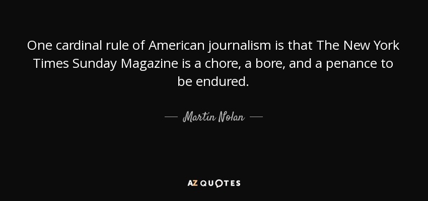 One cardinal rule of American journalism is that The New York Times Sunday Magazine is a chore, a bore, and a penance to be endured. - Martin Nolan