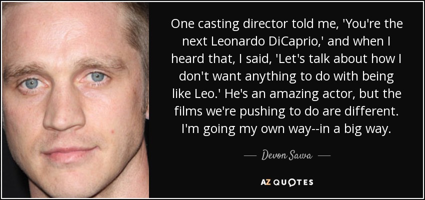 One casting director told me, 'You're the next Leonardo DiCaprio,' and when I heard that, I said, 'Let's talk about how I don't want anything to do with being like Leo.' He's an amazing actor, but the films we're pushing to do are different. I'm going my own way--in a big way. - Devon Sawa