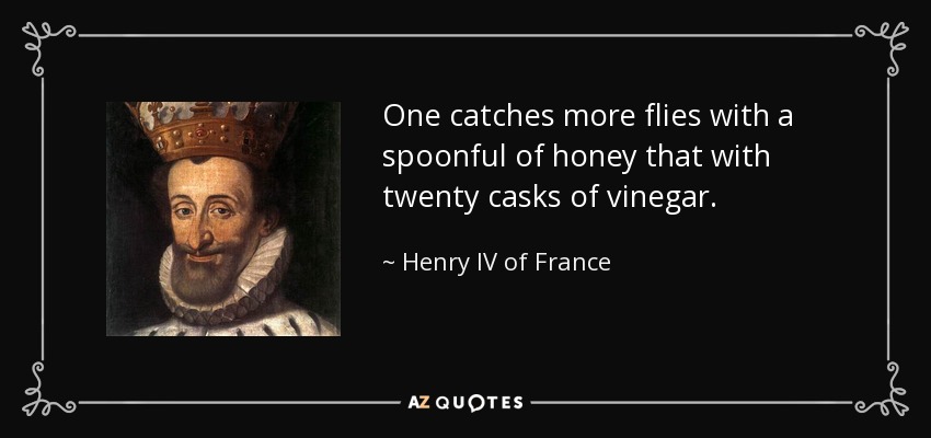 One catches more flies with a spoonful of honey that with twenty casks of vinegar. - Henry IV of France