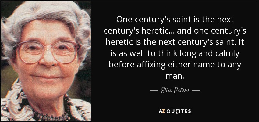 One century's saint is the next century's heretic ... and one century's heretic is the next century's saint. It is as well to think long and calmly before affixing either name to any man. - Ellis Peters