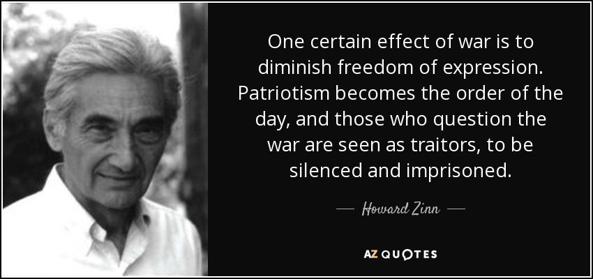 One certain effect of war is to diminish freedom of expression. Patriotism becomes the order of the day, and those who question the war are seen as traitors, to be silenced and imprisoned. - Howard Zinn