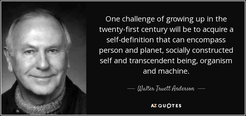 One challenge of growing up in the twenty-first century will be to acquire a self-definition that can encompass person and planet, socially constructed self and transcendent being, organism and machine. - Walter Truett Anderson