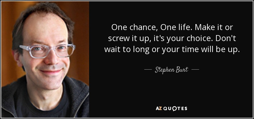 One chance, One life. Make it or screw it up, it's your choice. Don't wait to long or your time will be up. - Stephen Burt