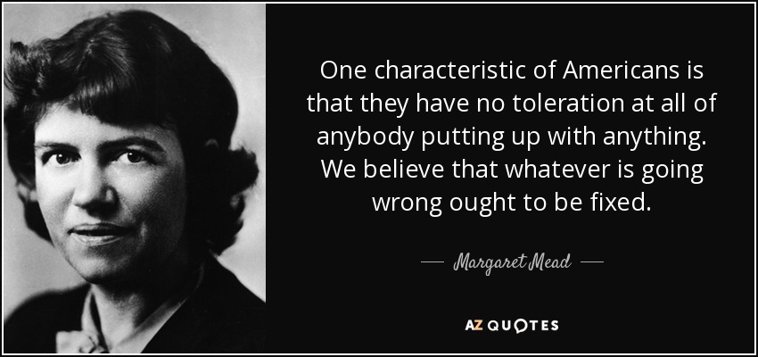 One characteristic of Americans is that they have no toleration at all of anybody putting up with anything. We believe that whatever is going wrong ought to be fixed. - Margaret Mead