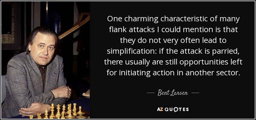 One charming characteristic of many flank attacks I could mention is that they do not very often lead to simplification: if the attack is parried, there usually are still opportunities left for initiating action in another sector. - Bent Larsen