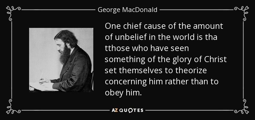 One chief cause of the amount of unbelief in the world is tha tthose who have seen something of the glory of Christ set themselves to theorize concerning him rather than to obey him. - George MacDonald