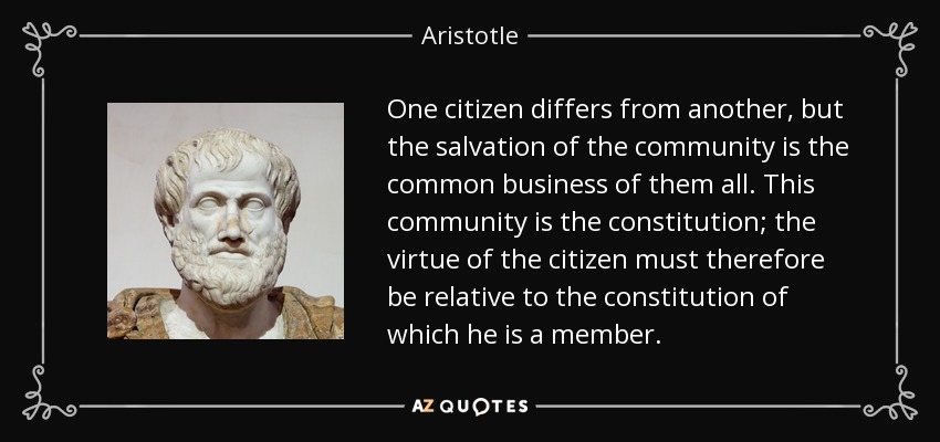 One citizen differs from another, but the salvation of the community is the common business of them all. This community is the constitution; the virtue of the citizen must therefore be relative to the constitution of which he is a member. - Aristotle